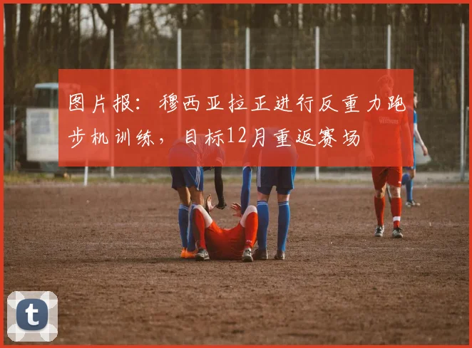 图片报：穆西亚拉正进行反重力跑步机训练，目标12月重返赛场