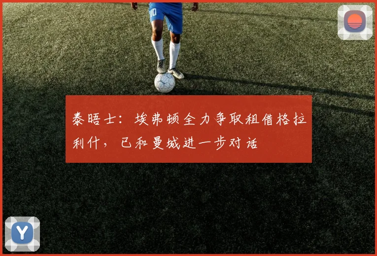 泰晤士：埃弗顿全力争取租借格拉利什，已和曼城进一步对话
